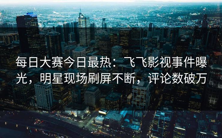每日大赛今日最热：飞飞影视事件曝光，明星现场刷屏不断，评论数破万