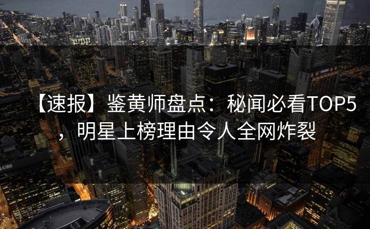 【速报】鉴黄师盘点：秘闻必看TOP5，明星上榜理由令人全网炸裂