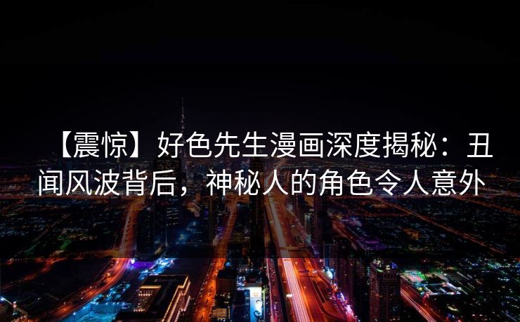 【震惊】好色先生漫画深度揭秘：丑闻风波背后，神秘人的角色令人意外