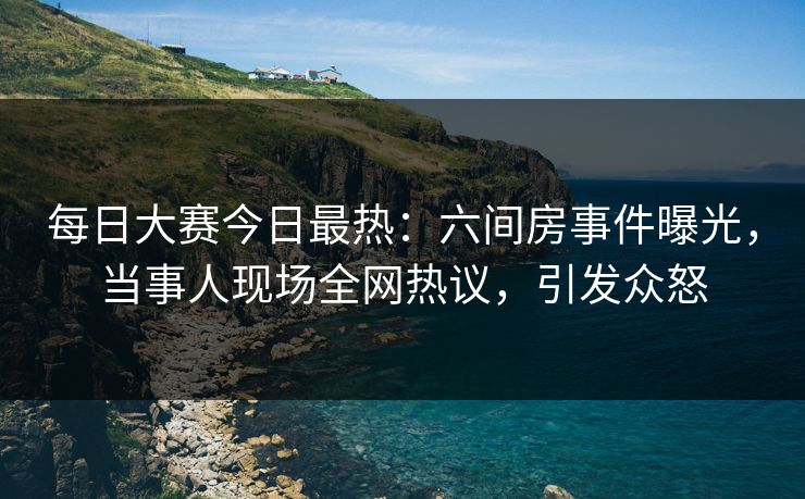 每日大赛今日最热：六间房事件曝光，当事人现场全网热议，引发众怒