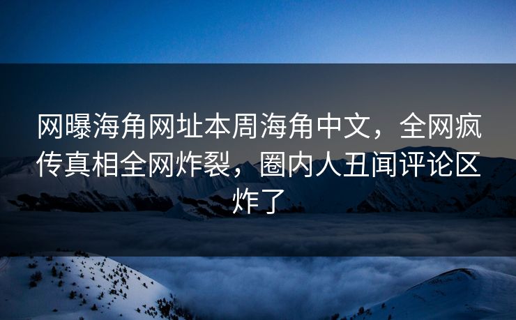 网曝海角网址本周海角中文，全网疯传真相全网炸裂，圈内人丑闻评论区炸了