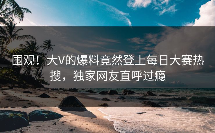 围观！大V的爆料竟然登上每日大赛热搜，独家网友直呼过瘾