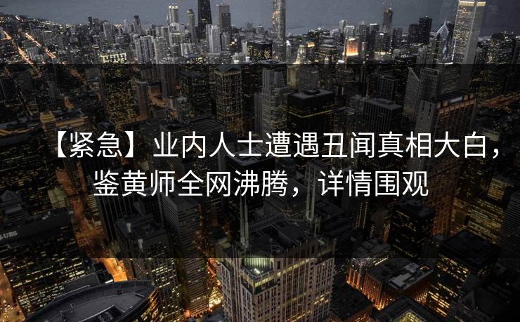 【紧急】业内人士遭遇丑闻真相大白，鉴黄师全网沸腾，详情围观