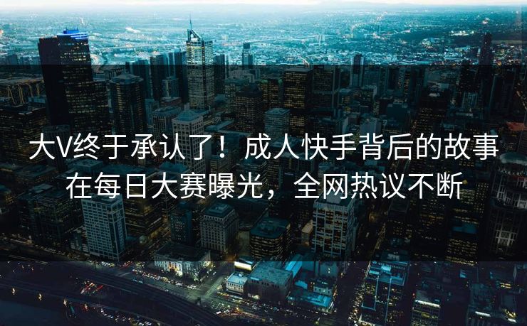 大V终于承认了！成人快手背后的故事在每日大赛曝光，全网热议不断
