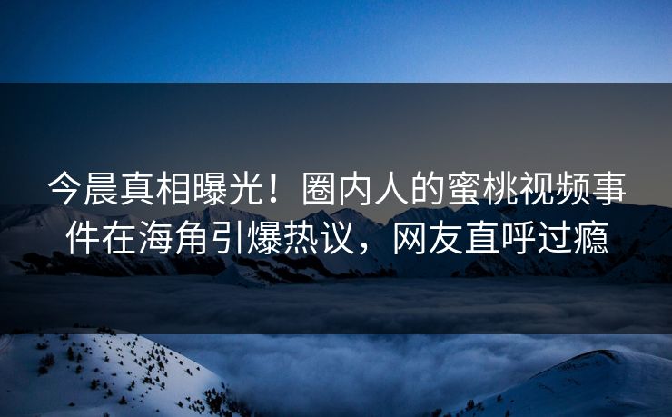 今晨真相曝光！圈内人的蜜桃视频事件在海角引爆热议，网友直呼过瘾