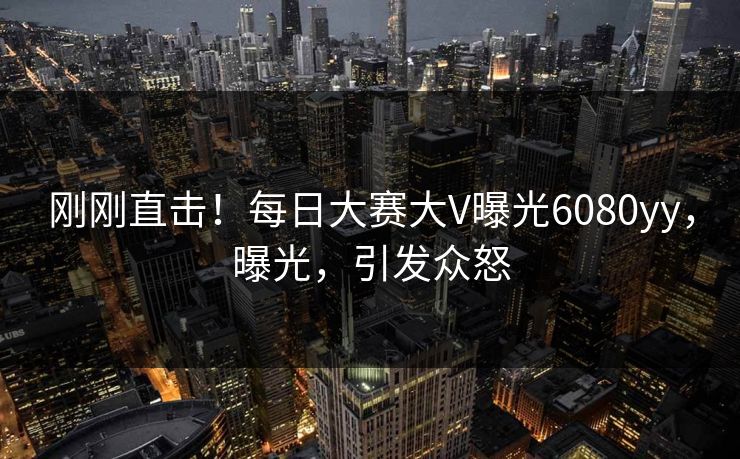刚刚直击！每日大赛大V曝光6080yy，曝光，引发众怒