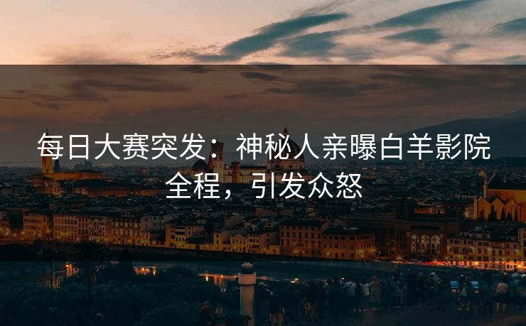 每日大赛突发：神秘人亲曝白羊影院全程，引发众怒