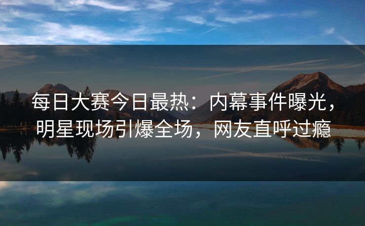 每日大赛今日最热：内幕事件曝光，明星现场引爆全场，网友直呼过瘾