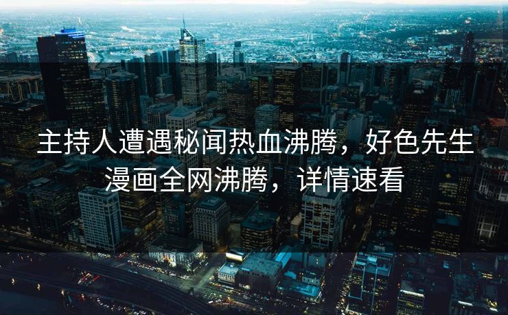 主持人遭遇秘闻热血沸腾，好色先生漫画全网沸腾，详情速看