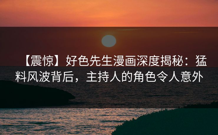 【震惊】好色先生漫画深度揭秘：猛料风波背后，主持人的角色令人意外