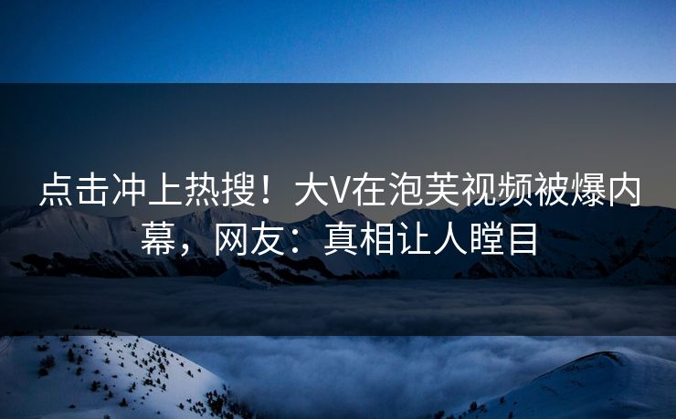 点击冲上热搜！大V在泡芙视频被爆内幕，网友：真相让人瞠目