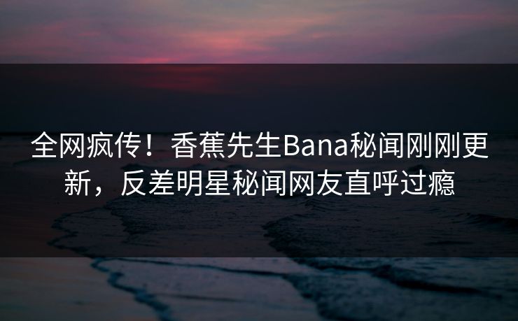 全网疯传！香蕉先生Bana秘闻刚刚更新，反差明星秘闻网友直呼过瘾