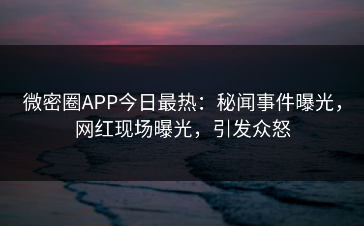 微密圈APP今日最热：秘闻事件曝光，网红现场曝光，引发众怒