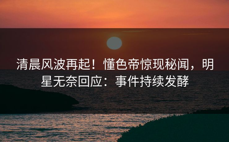 清晨风波再起！懂色帝惊现秘闻，明星无奈回应：事件持续发酵