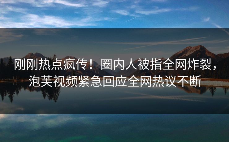 刚刚热点疯传！圈内人被指全网炸裂，泡芙视频紧急回应全网热议不断