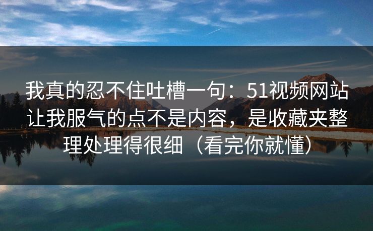 我真的忍不住吐槽一句：51视频网站让我服气的点不是内容，是收藏夹整理处理得很细（看完你就懂）