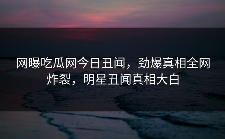 网曝吃瓜网今日丑闻，劲爆真相全网炸裂，明星丑闻真相大白