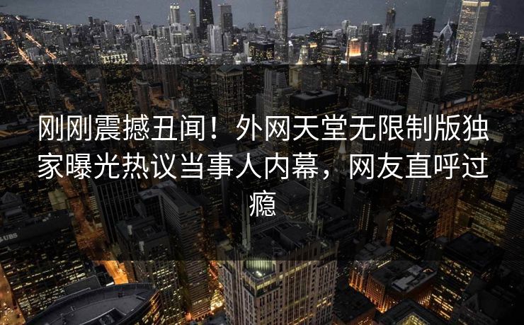 刚刚震撼丑闻！外网天堂无限制版独家曝光热议当事人内幕，网友直呼过瘾