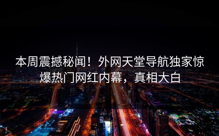 本周震撼秘闻！外网天堂导航独家惊爆热门网红内幕，真相大白