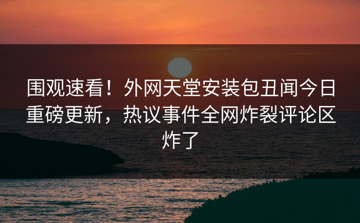 围观速看！外网天堂安装包丑闻今日重磅更新，热议事件全网炸裂评论区炸了
