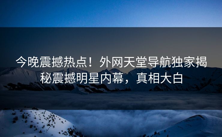 今晚震撼热点！外网天堂导航独家揭秘震撼明星内幕，真相大白