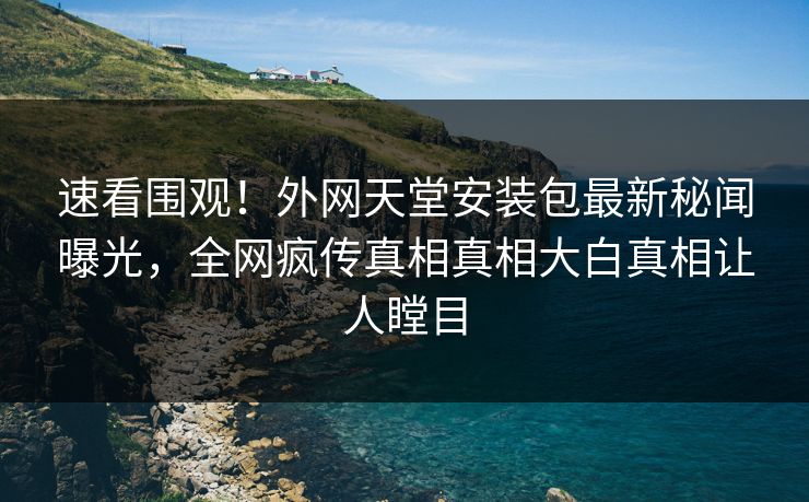 速看围观！外网天堂安装包最新秘闻曝光，全网疯传真相真相大白真相让人瞠目