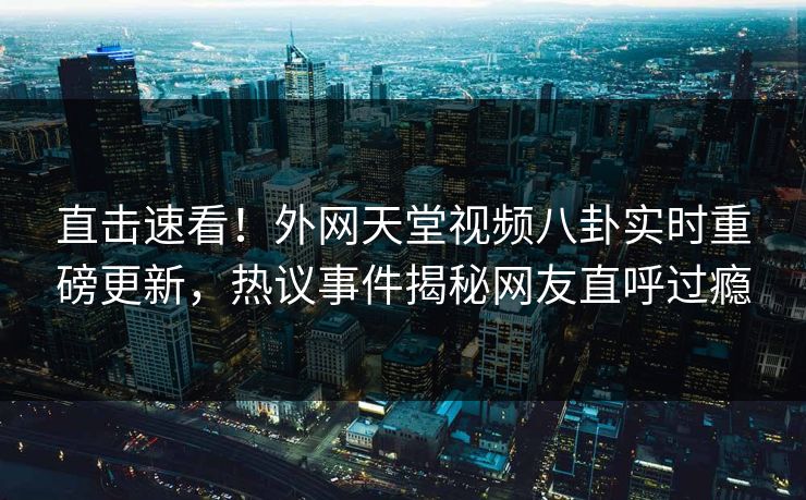 直击速看！外网天堂视频八卦实时重磅更新，热议事件揭秘网友直呼过瘾