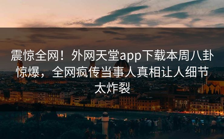 震惊全网！外网天堂app下载本周八卦惊爆，全网疯传当事人真相让人细节太炸裂