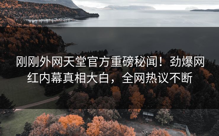 刚刚外网天堂官方重磅秘闻！劲爆网红内幕真相大白，全网热议不断