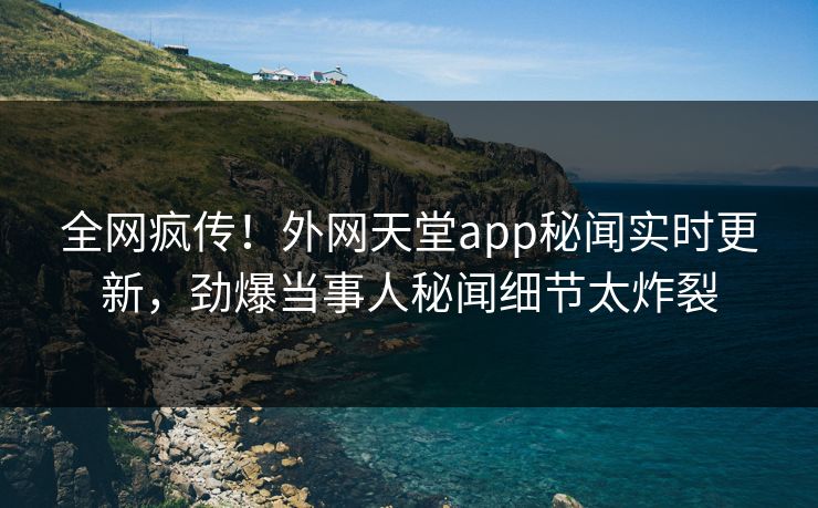 全网疯传！外网天堂app秘闻实时更新，劲爆当事人秘闻细节太炸裂