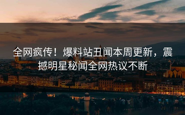 全网疯传！爆料站丑闻本周更新，震撼明星秘闻全网热议不断