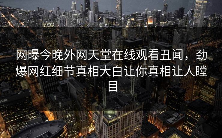网曝今晚外网天堂在线观看丑闻，劲爆网红细节真相大白让你真相让人瞠目