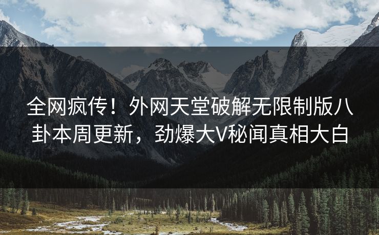 全网疯传！外网天堂破解无限制版八卦本周更新，劲爆大V秘闻真相大白