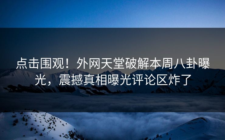 点击围观！外网天堂破解本周八卦曝光，震撼真相曝光评论区炸了