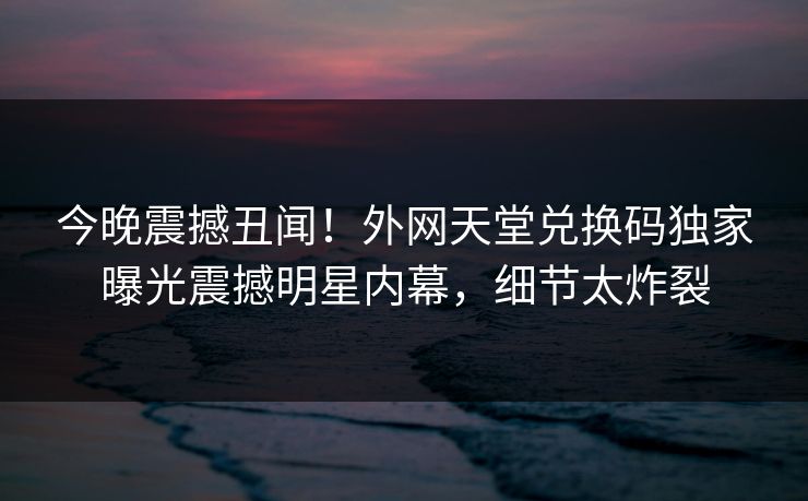 今晚震撼丑闻！外网天堂兑换码独家曝光震撼明星内幕，细节太炸裂