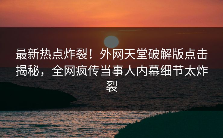 最新热点炸裂！外网天堂破解版点击揭秘，全网疯传当事人内幕细节太炸裂