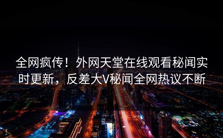 全网疯传！外网天堂在线观看秘闻实时更新，反差大V秘闻全网热议不断