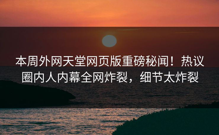 本周外网天堂网页版重磅秘闻！热议圈内人内幕全网炸裂，细节太炸裂