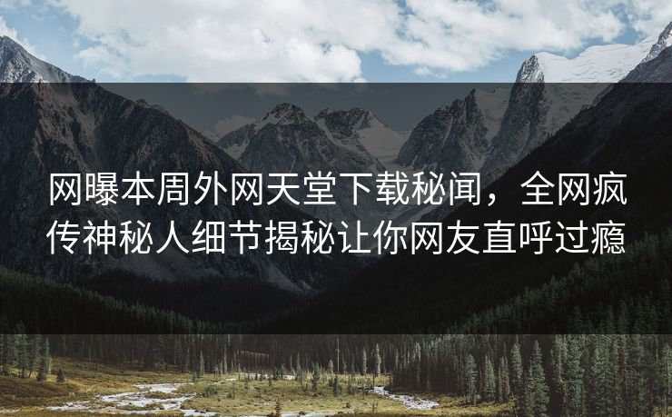 网曝本周外网天堂下载秘闻，全网疯传神秘人细节揭秘让你网友直呼过瘾