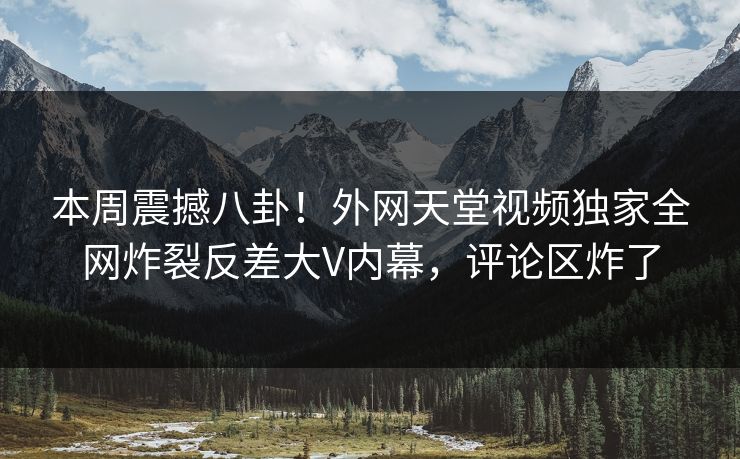 本周震撼八卦！外网天堂视频独家全网炸裂反差大V内幕，评论区炸了