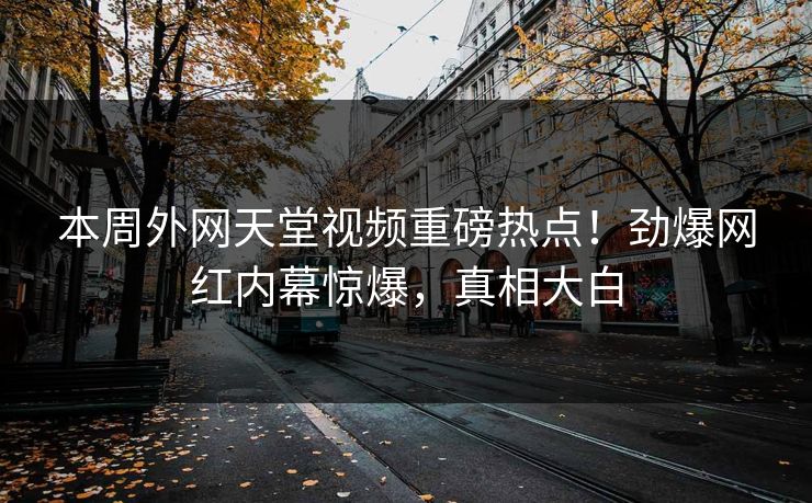 本周外网天堂视频重磅热点！劲爆网红内幕惊爆，真相大白