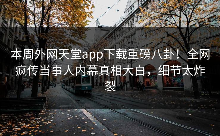 本周外网天堂app下载重磅八卦！全网疯传当事人内幕真相大白，细节太炸裂