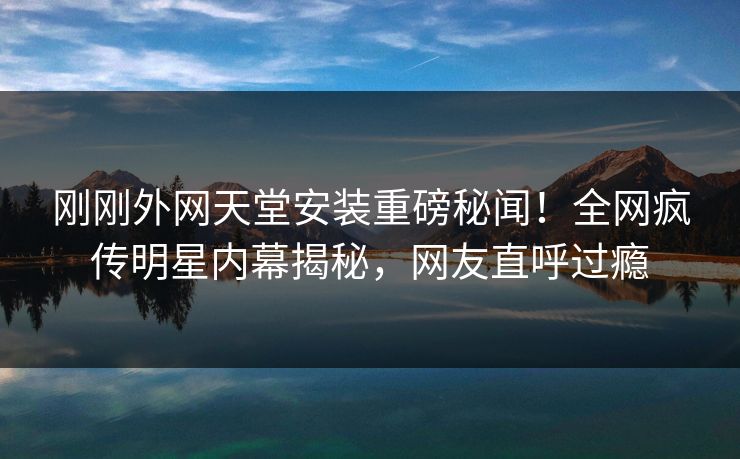 刚刚外网天堂安装重磅秘闻！全网疯传明星内幕揭秘，网友直呼过瘾