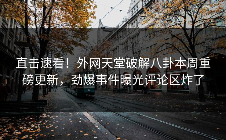 直击速看！外网天堂破解八卦本周重磅更新，劲爆事件曝光评论区炸了
