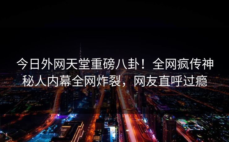 今日外网天堂重磅八卦！全网疯传神秘人内幕全网炸裂，网友直呼过瘾