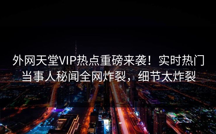 外网天堂VIP热点重磅来袭！实时热门当事人秘闻全网炸裂，细节太炸裂