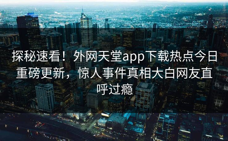 探秘速看！外网天堂app下载热点今日重磅更新，惊人事件真相大白网友直呼过瘾