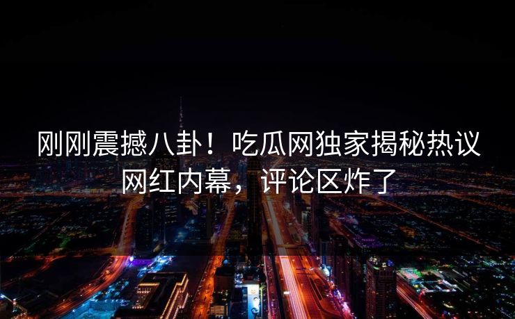 刚刚震撼八卦！吃瓜网独家揭秘热议网红内幕，评论区炸了