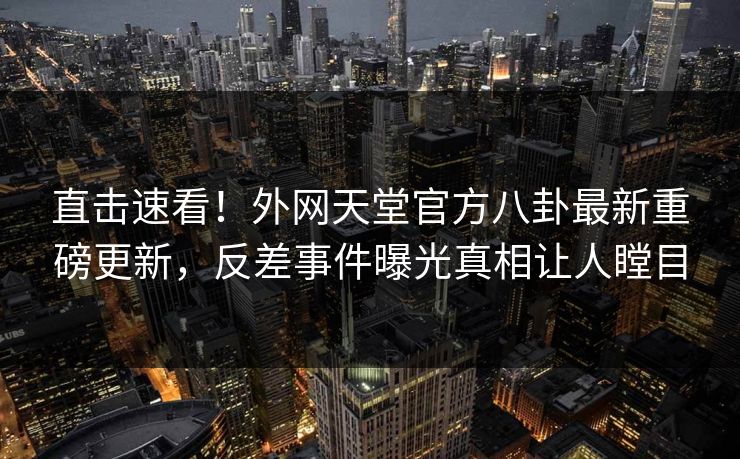 直击速看！外网天堂官方八卦最新重磅更新，反差事件曝光真相让人瞠目