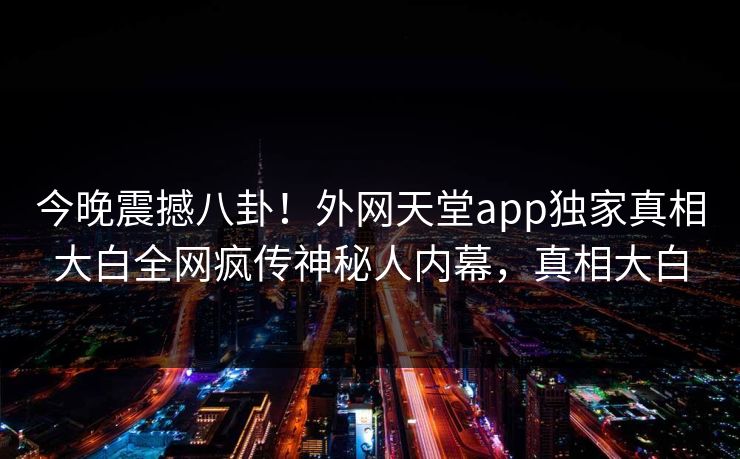 今晚震撼八卦！外网天堂app独家真相大白全网疯传神秘人内幕，真相大白